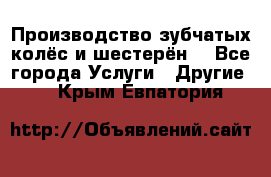 Производство зубчатых колёс и шестерён. - Все города Услуги » Другие   . Крым,Евпатория